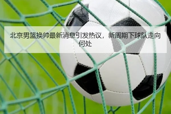 北京男篮换帅最新消息引发热议，新周期下球队走向何处（douyusports）